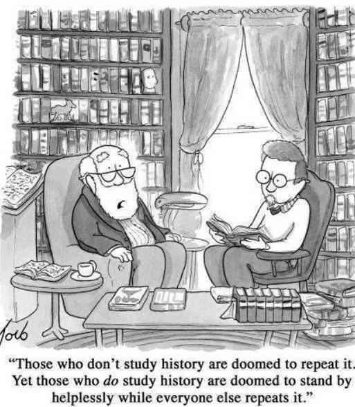 Those who don't study History are doomed to repeat it. Yet those who DO study History are doomed to stand by helplessly while while everyone else repeats it.